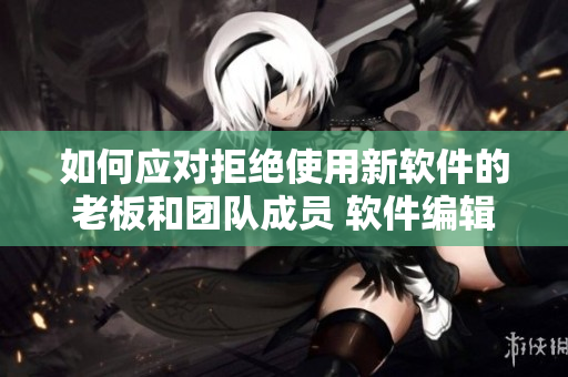 如何應(yīng)對(duì)拒絕使用新軟件的老板和團(tuán)隊(duì)成員 軟件編輯探討解決方案