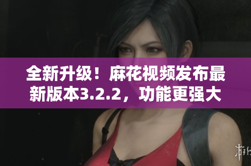 全新升級！麻花視頻發(fā)布最新版本3.2.2，功能更強(qiáng)大