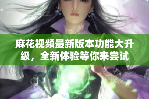 麻花視頻最新版本功能大升級，全新體驗等你來嘗試