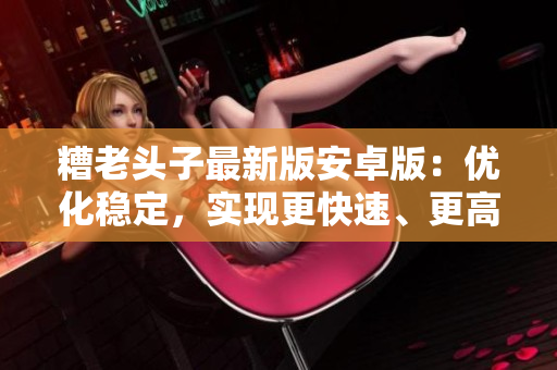 糟老頭子最新版安卓版：優(yōu)化穩(wěn)定，實現(xiàn)更快速、更高效的網(wǎng)絡體驗