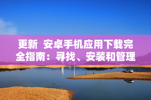 更新  安卓手機應(yīng)用下載完全指南：尋找、安裝和管理應(yīng)用