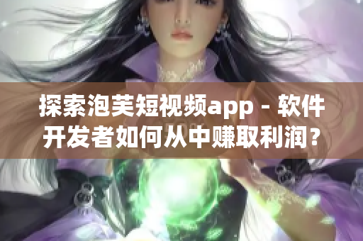 探索泡芙短視頻app - 軟件開(kāi)發(fā)者如何從中賺取利潤(rùn)？