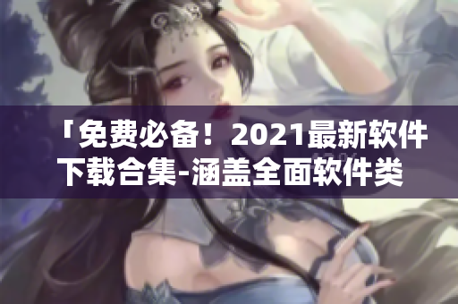 「免費必備！2021最新軟件下載合集-涵蓋全面軟件類型！」