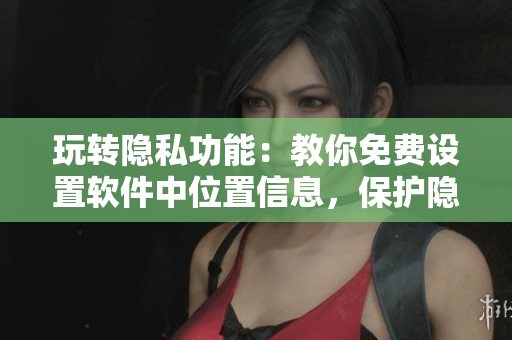 玩轉(zhuǎn)隱私功能：教你免費(fèi)設(shè)置軟件中位置信息，保護(hù)隱私不被窺探！