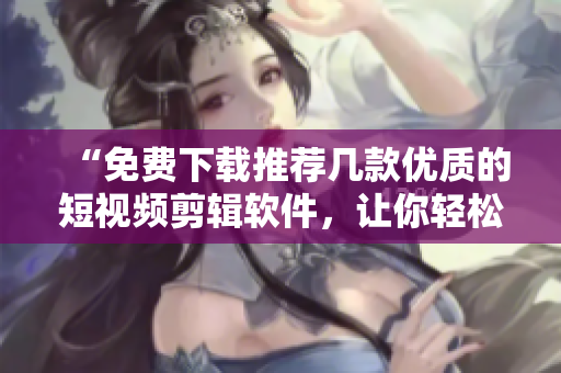 “免費下載推薦幾款優(yōu)質的短視頻剪輯軟件，讓你輕松編輯出個性化的視頻”