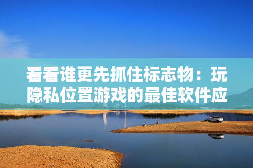 看看誰更先抓住標志物：玩隱私位置游戲的最佳軟件應用指南！