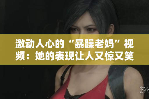 激動人心的“暴躁老媽”視頻：她的表現(xiàn)讓人又驚又笑