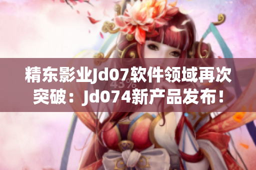 精東影業(yè)Jd07軟件領域再次突破：Jd074新產(chǎn)品發(fā)布！