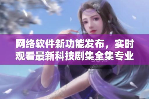 網(wǎng)絡(luò)軟件新功能發(fā)布，實時觀看最新科技劇集全集專業(yè)解說
