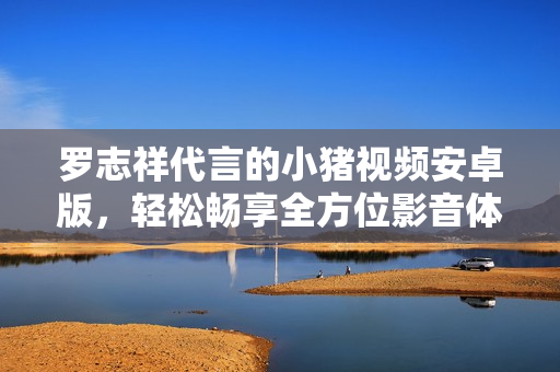 羅志祥代言的小豬視頻安卓版，輕松暢享全方位影音體驗(yàn)