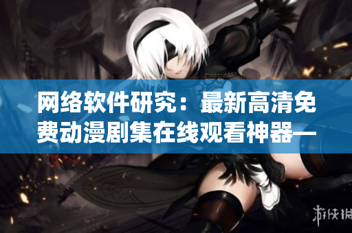 網(wǎng)絡(luò)軟件研究：最新高清免費(fèi)動(dòng)漫劇集在線觀看神器—櫻花動(dòng)漫app