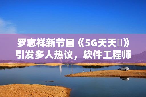 羅志祥新節(jié)目《5G天天奭》引發(fā)多人熱議，軟件工程師分享觀后感