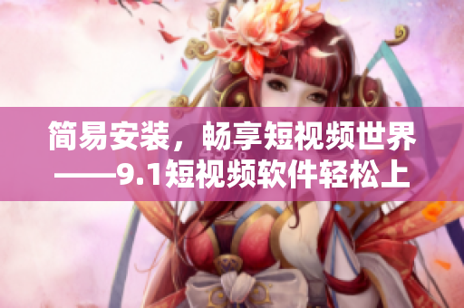 簡易安裝，暢享短視頻世界——9.1短視頻軟件輕松上手指南
