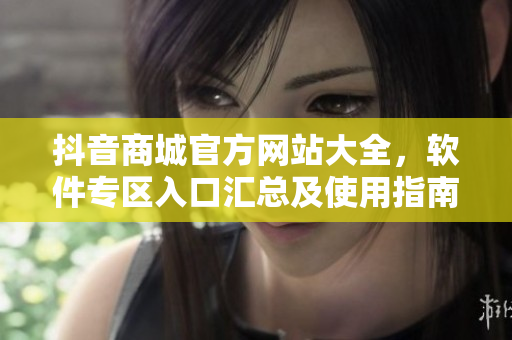 抖音商城官方網(wǎng)站大全，軟件專區(qū)入口匯總及使用指南