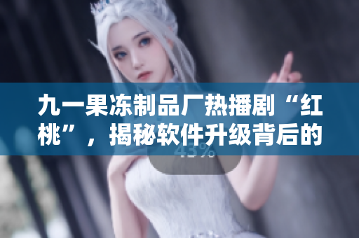 九一果凍制品廠熱播劇“紅桃”，揭秘軟件升級背后的故事