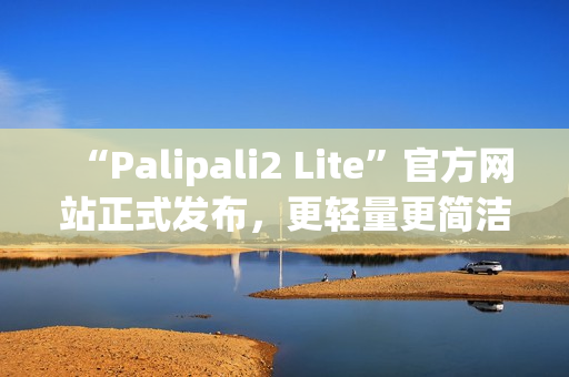 “Palipali2 Lite”官方網(wǎng)站正式發(fā)布，更輕量更簡潔的使用體驗