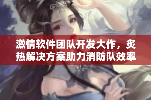 激情軟件團(tuán)隊(duì)開(kāi)發(fā)大作，炙熱解決方案助力消防隊(duì)效率