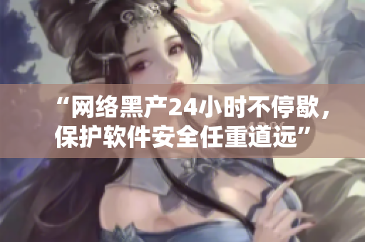 “網(wǎng)絡(luò)黑產(chǎn)24小時(shí)不停歇，保護(hù)軟件安全任重道遠(yuǎn)”