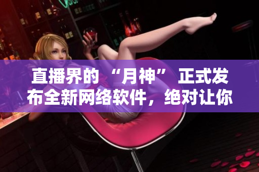 直播界的 “月神” 正式發(fā)布全新網(wǎng)絡(luò)軟件，絕對讓你驚喜連連！
