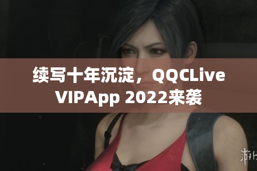 續(xù)寫十年沉淀，QQCLiveVIPApp 2022來襲