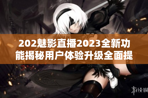202魅影直播2023全新功能揭秘用戶體驗(yàn)升級全面提升