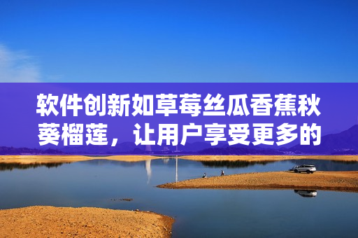 軟件創(chuàng)新如草莓絲瓜香蕉秋葵榴蓮，讓用戶享受更多的功能和體驗(yàn)