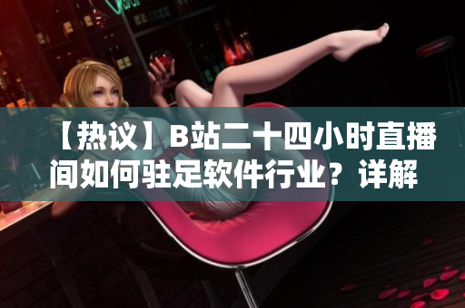 【熱議】B站二十四小時直播間如何駐足軟件行業(yè)？詳解軟件直播新風(fēng)向