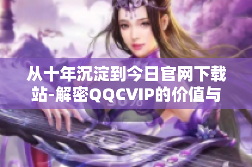 從十年沉淀到今日官網(wǎng)下載站-解密QQCVIP的價(jià)值與功能