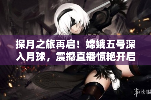 探月之旅再啟！嫦娥五號深入月球，震撼直播驚艷開啟