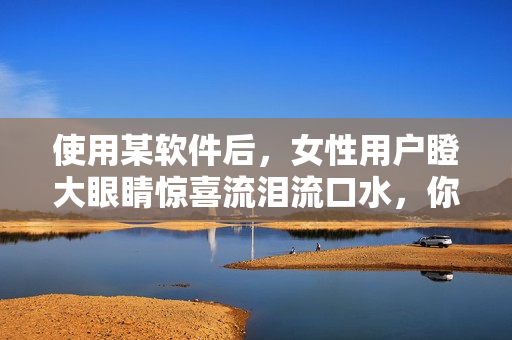 使用某軟件后，女性用戶瞪大眼睛驚喜流淚流口水，你也來試試！