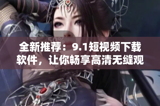 全新推薦：9.1短視頻下載軟件，讓你暢享高清無(wú)縫觀影