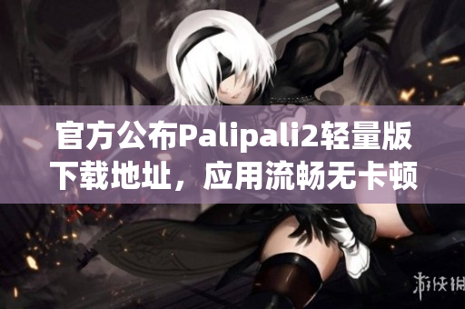 官方公布Palipali2輕量版下載地址，應(yīng)用流暢無卡頓