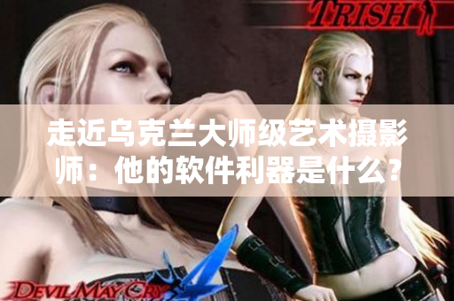 走近烏克蘭大師級藝術攝影師：他的軟件利器是什么？