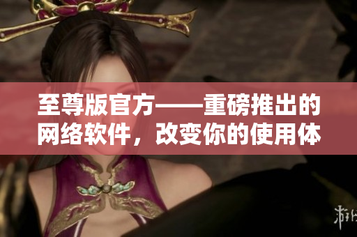至尊版官方——重磅推出的網(wǎng)絡(luò)軟件，改變你的使用體驗(yàn)