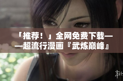 「推薦！」全網(wǎng)免費(fèi)下載——超流行漫畫『武煉巔峰』軟件版本寫作攻略