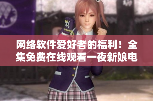 網(wǎng)絡(luò)軟件愛(ài)好者的福利！全集免費(fèi)在線觀看一夜新娘電視劇