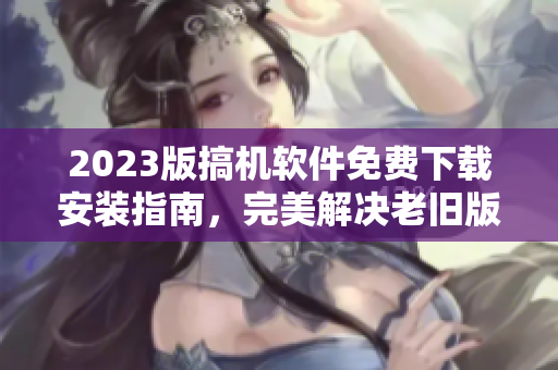 2023版搞機軟件免費下載安裝指南，完美解決老舊版本問題