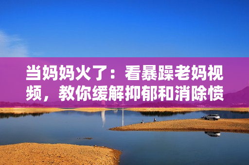 當(dāng)媽媽火了：看暴躁老媽視頻，教你緩解抑郁和消除憤怒的方法！