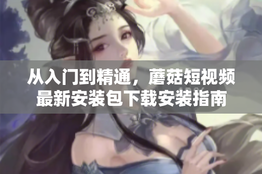 從入門到精通，蘑菇短視頻最新安裝包下載安裝指南