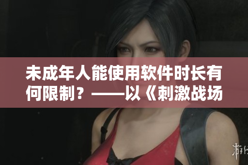 未成年人能使用軟件時(shí)長(zhǎng)有何限制？——以《刺激戰(zhàn)場(chǎng)》為例
