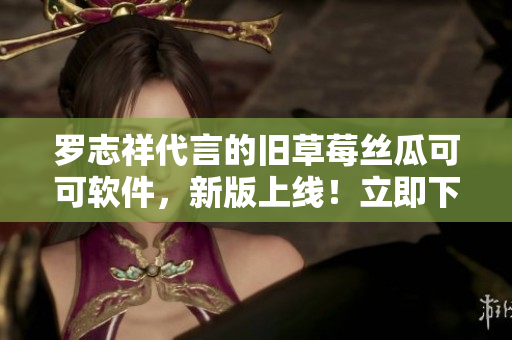 羅志祥代言的舊草莓絲瓜可可軟件，新版上線！立即下載體驗！