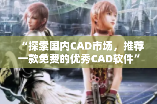 “探索國內(nèi)CAD市場(chǎng)，推薦一款免費(fèi)的優(yōu)秀CAD軟件”