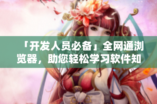 「開發(fā)人員必備」全網(wǎng)通瀏覽器，助您輕松學習軟件知識