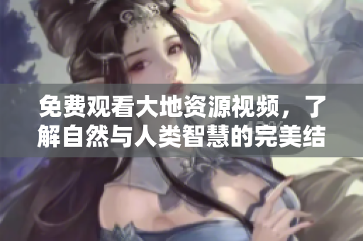 免費觀看大地資源視頻，了解自然與人類智慧的完美結(jié)合！