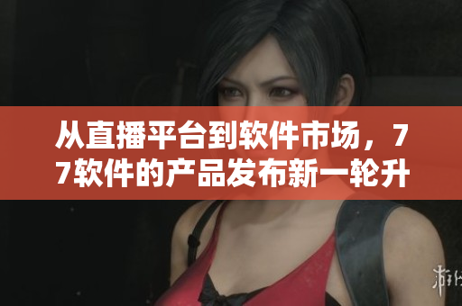 從直播平臺(tái)到軟件市場(chǎng)，77軟件的產(chǎn)品發(fā)布新一輪升級(jí)優(yōu)化！