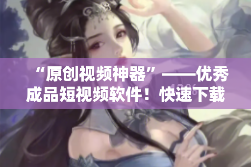 “原創(chuàng)視頻神器”——優(yōu)秀成品短視頻軟件！快速下載體驗(yàn)吧！