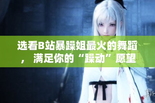 選看B站暴躁姐最火的舞蹈， 滿足你的“躁動”愿望