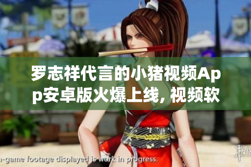 羅志祥代言的小豬視頻App安卓版火爆上線, 視頻軟件體驗(yàn)實(shí)測(cè)分享