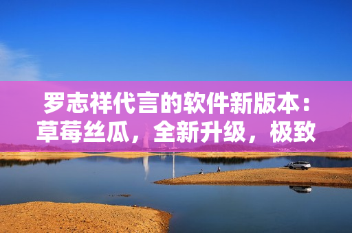羅志祥代言的軟件新版本：草莓絲瓜，全新升級，極致體驗！