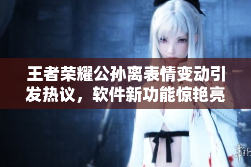 王者榮耀公孫離表情變動(dòng)引發(fā)熱議，軟件新功能驚艷亮相